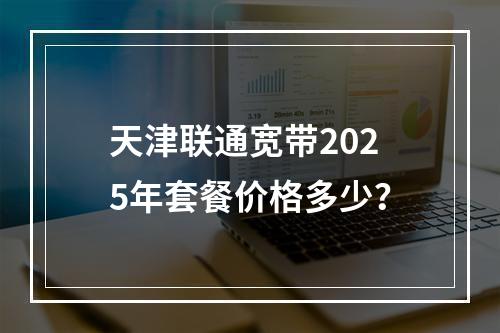 天津联通宽带2025年套餐价格多少？