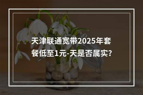 天津联通宽带2025年套餐低至1元-天是否属实？