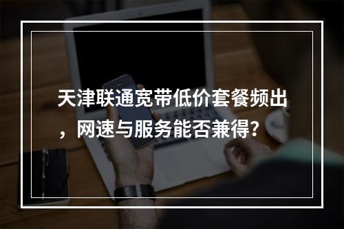 天津联通宽带低价套餐频出，网速与服务能否兼得？