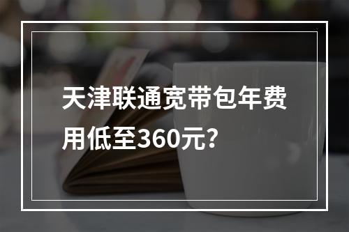 天津联通宽带包年费用低至360元？