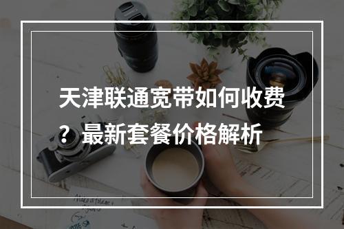 天津联通宽带如何收费？最新套餐价格解析