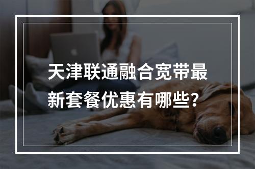 天津联通融合宽带最新套餐优惠有哪些？