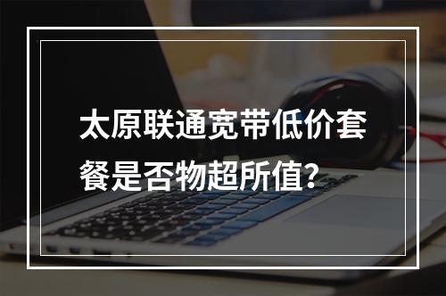 太原联通宽带低价套餐是否物超所值？