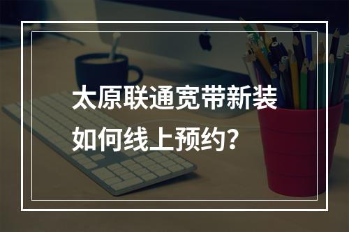 太原联通宽带新装如何线上预约？