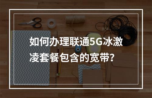 如何办理联通5G冰激凌套餐包含的宽带？