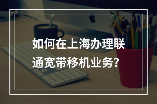 如何在上海办理联通宽带移机业务？