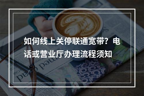 如何线上关停联通宽带？电话或营业厅办理流程须知