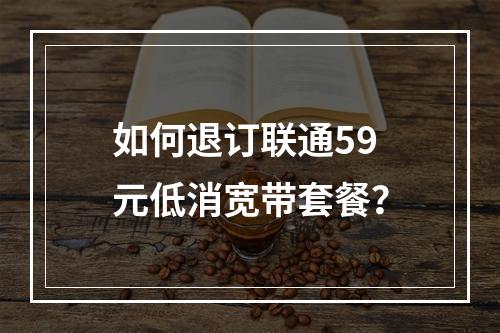 如何退订联通59元低消宽带套餐？
