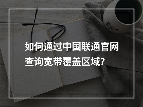 如何通过中国联通官网查询宽带覆盖区域？