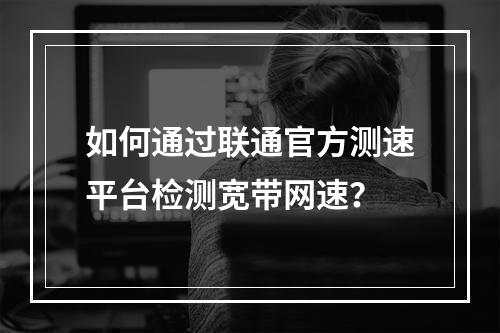 如何通过联通官方测速平台检测宽带网速？