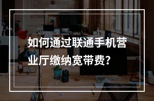 如何通过联通手机营业厅缴纳宽带费？