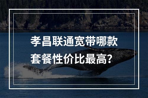 孝昌联通宽带哪款套餐性价比最高？