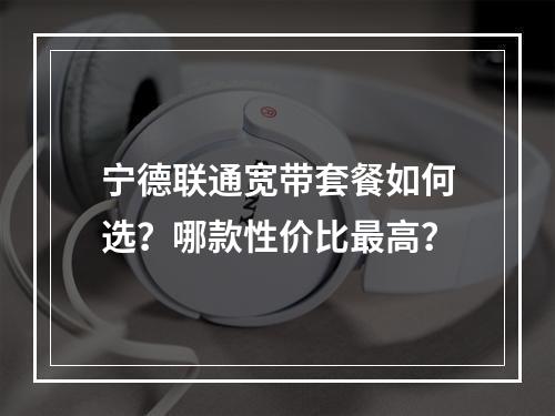 宁德联通宽带套餐如何选？哪款性价比最高？