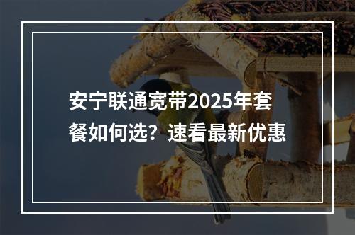 安宁联通宽带2025年套餐如何选？速看最新优惠