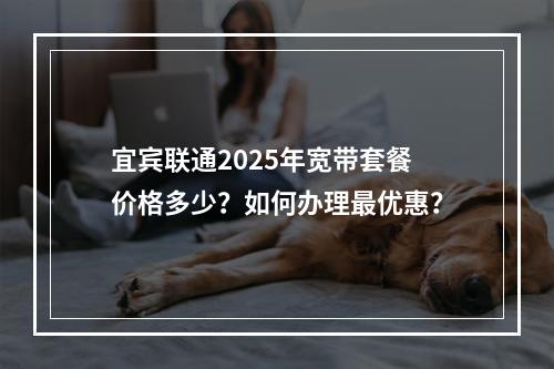 宜宾联通2025年宽带套餐价格多少？如何办理最优惠？