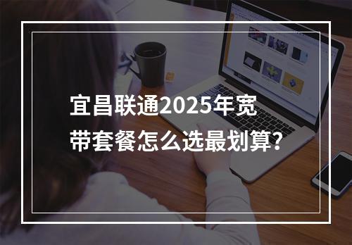 宜昌联通2025年宽带套餐怎么选最划算？