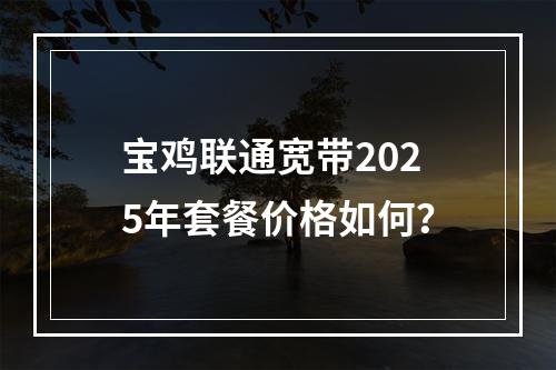 宝鸡联通宽带2025年套餐价格如何？