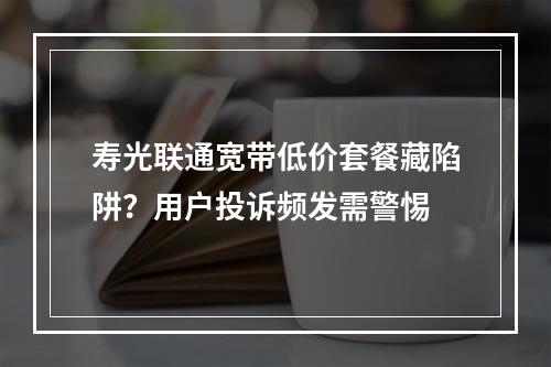 寿光联通宽带低价套餐藏陷阱？用户投诉频发需警惕