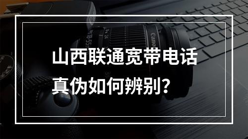 山西联通宽带电话真伪如何辨别？