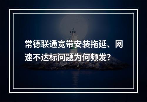 常德联通宽带安装拖延、网速不达标问题为何频发？