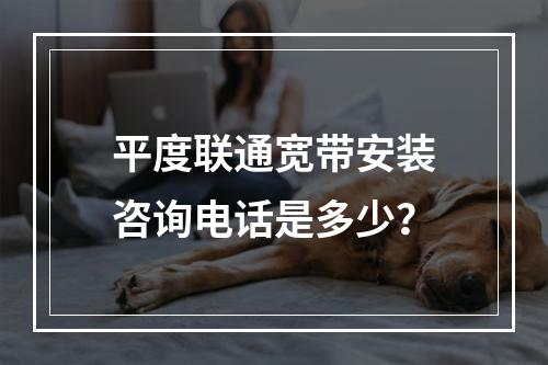 平度联通宽带安装咨询电话是多少？
