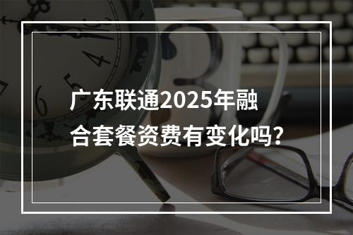 广东联通2025年融合套餐资费有变化吗？