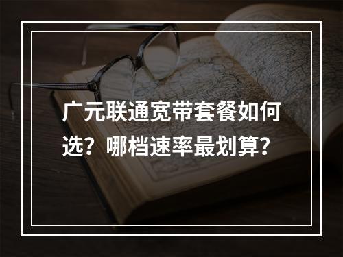 广元联通宽带套餐如何选？哪档速率最划算？