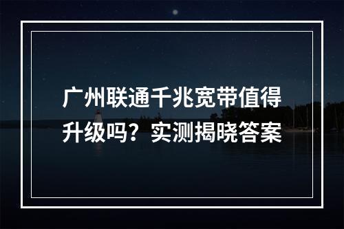 广州联通千兆宽带值得升级吗？实测揭晓答案