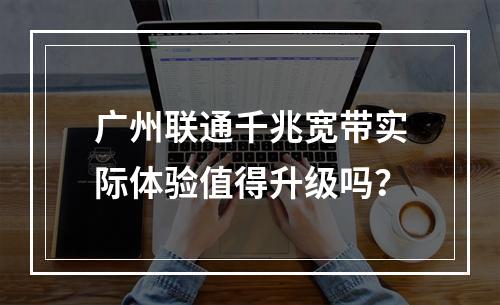 广州联通千兆宽带实际体验值得升级吗？