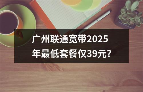 广州联通宽带2025年最低套餐仅39元？