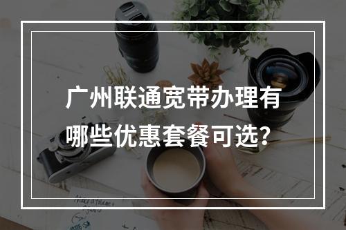 广州联通宽带办理有哪些优惠套餐可选？