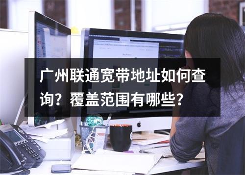 广州联通宽带地址如何查询？覆盖范围有哪些？
