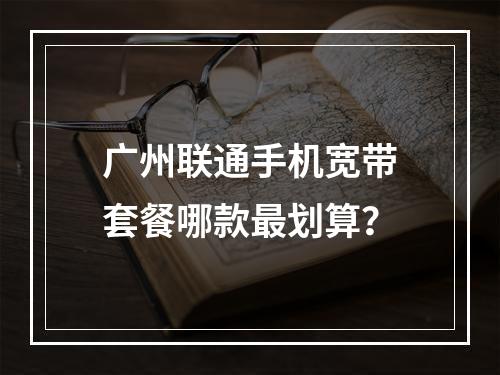 广州联通手机宽带套餐哪款最划算？