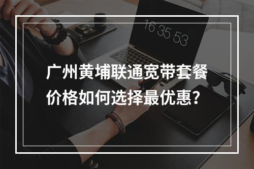 广州黄埔联通宽带套餐价格如何选择最优惠？