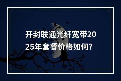 开封联通光纤宽带2025年套餐价格如何？