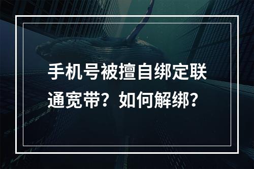 手机号被擅自绑定联通宽带？如何解绑？