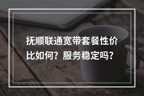 抚顺联通宽带套餐性价比如何？服务稳定吗？