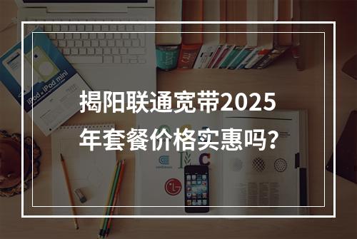 揭阳联通宽带2025年套餐价格实惠吗？