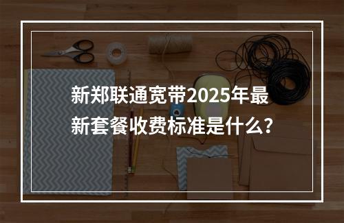 新郑联通宽带2025年最新套餐收费标准是什么？