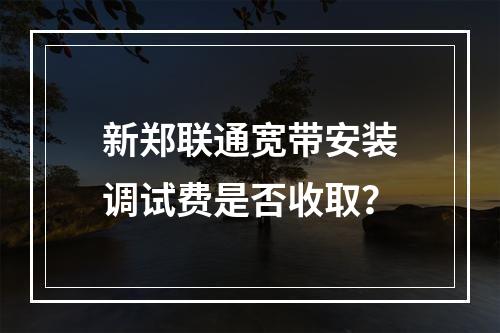 新郑联通宽带安装调试费是否收取？