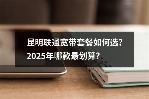 昆明联通宽带套餐如何选？2025年哪款最划算？