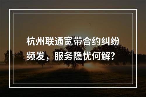 杭州联通宽带合约纠纷频发，服务隐忧何解？