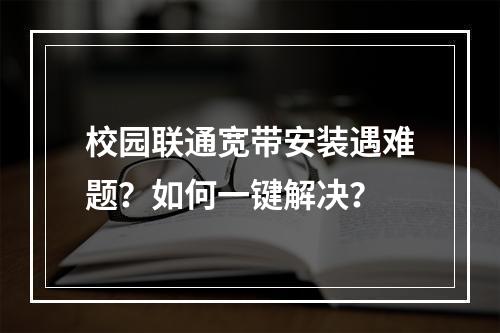 校园联通宽带安装遇难题？如何一键解决？