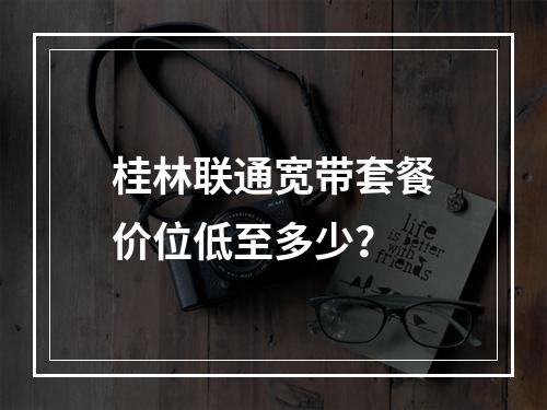 桂林联通宽带套餐价位低至多少？