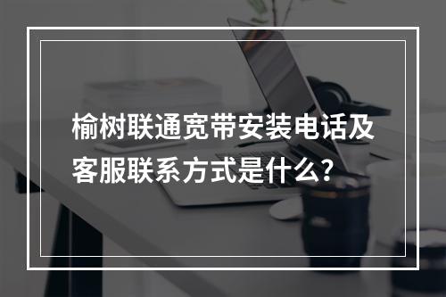 榆树联通宽带安装电话及客服联系方式是什么？
