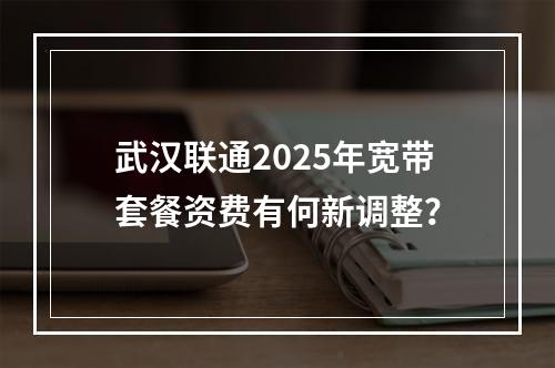 武汉联通2025年宽带套餐资费有何新调整？