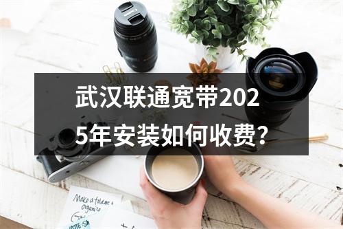 武汉联通宽带2025年安装如何收费？