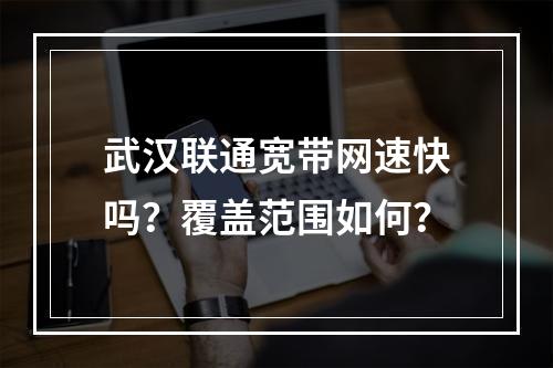 武汉联通宽带网速快吗？覆盖范围如何？