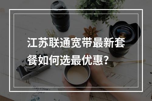 江苏联通宽带最新套餐如何选最优惠？