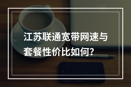 江苏联通宽带网速与套餐性价比如何？